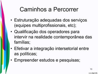 Caminhos a Percorrer
• Estruturação adequadas dos serviços
(equipes multiprofissionais, etc);
• Qualificação dos operadores para
intervir na realidade contemporânea das
famílias;
• Efetivar a integração intersetorial entre
as políticas;
• Empreender estudos e pesquisas;
13
 