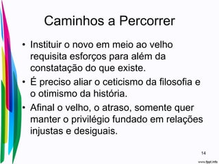 Caminhos a Percorrer
• Instituir o novo em meio ao velho
requisita esforços para além da
constatação do que existe.
• É preciso aliar o ceticismo da filosofia e
o otimismo da história.
• Afinal o velho, o atraso, somente quer
manter o privilégio fundado em relações
injustas e desiguais.
14
 