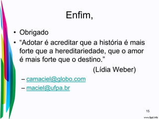 Enfim,
• Obrigado
• “Adotar é acreditar que a história é mais
forte que a hereditariedade, que o amor
é mais forte que o destino.”
(Lídia Weber)
– camaciel@globo.com
– maciel@ufpa.br
15
 