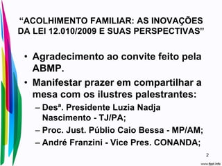 “ACOLHIMENTO FAMILIAR: AS INOVAÇÕES
DA LEI 12.010/2009 E SUAS PERSPECTIVAS”
• Agradecimento ao convite feito pela
ABMP.
• Manifestar prazer em compartilhar a
mesa com os ilustres palestrantes:
– Desª. Presidente Luzia Nadja
Nascimento - TJ/PA;
– Proc. Just. Públio Caio Bessa - MP/AM;
– André Franzini - Vice Pres. CONANDA;
2
 