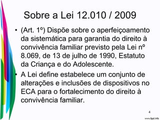 Sobre a Lei 12.010 / 2009
• (Art. 1º) Dispõe sobre o aperfeiçoamento
da sistemática para garantia do direito à
convivência familiar previsto pela Lei nº
8.069, de 13 de julho de 1990, Estatuto
da Criança e do Adolescente.
• A Lei define estabelece um conjunto de
alterações e inclusões de dispositivos no
ECA para o fortalecimento do direito à
convivência familiar.
4
 
