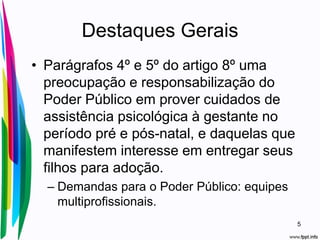 Destaques Gerais
• Parágrafos 4º e 5º do artigo 8º uma
preocupação e responsabilização do
Poder Público em prover cuidados de
assistência psicológica à gestante no
período pré e pós-natal, e daquelas que
manifestem interesse em entregar seus
filhos para adoção.
– Demandas para o Poder Público: equipes
multiprofissionais.
5
 