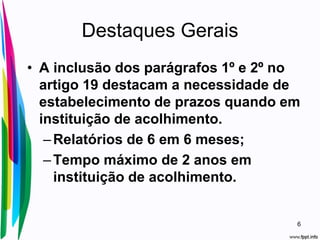 Destaques Gerais
• A inclusão dos parágrafos 1º e 2º no
artigo 19 destacam a necessidade de
estabelecimento de prazos quando em
instituição de acolhimento.
–Relatórios de 6 em 6 meses;
–Tempo máximo de 2 anos em
instituição de acolhimento.
6
 