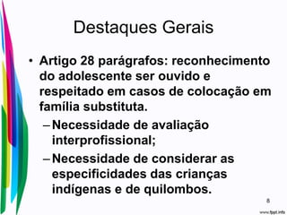 Destaques Gerais
• Artigo 28 parágrafos: reconhecimento
do adolescente ser ouvido e
respeitado em casos de colocação em
família substituta.
–Necessidade de avaliação
interprofissional;
–Necessidade de considerar as
especificidades das crianças
indígenas e de quilombos.
8
 