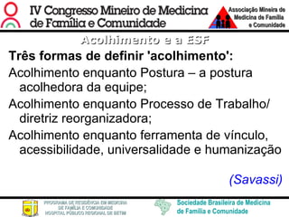Acolhimento e a ESF Três formas de definir 'acolhimento':  Acolhimento enquanto Postura – a postura acolhedora da equipe; Acolhimento enquanto Processo de Trabalho/ diretriz reorganizadora; Acolhimento enquanto ferramenta de vínculo, acessibilidade, universalidade e humanização (Savassi)  