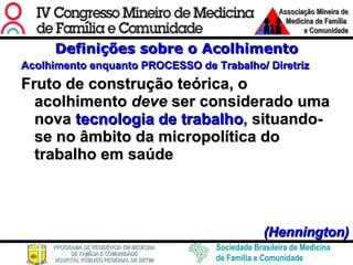 Definições sobre o Acolhimento Acolhimento enquanto PROCESSO de Trabalho/ Diretriz Fruto de construção teórica, o acolhimento  deve  ser considerado uma nova  tecnologia de trabalho , situando- se no âmbito da micropolítica do trabalho em saúde     (Hennington) 