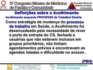 Definições sobre o Acolhimento Acolhimento enquanto PROCESSO de Trabalho/ Diretriz Como estratégia de mudança do  processo de trabalho  em Saúde, o Acolhimento foi desencadeado pela necessidade de rever a porta de entrada do CS,  fechada  a usuários que não estavam inclusos em grupos prioritários, não tinham agendamentos prévios e encontravam as agendas lotadas e dificuldade no acesso .       (PBH) 