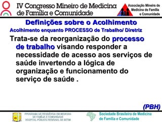 Definições sobre o Acolhimento Acolhimento enquanto PROCESSO de Trabalho/ Diretriz Trata-se da reorganização do  processo de trabalho  visando responder a necessidade de acesso aos serviços de saúde invertendo a lógica de organização e funcionamento do serviço de saúde   .     (PBH) 