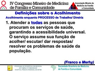 Definições sobre o Acolhimento Acolhimento enquanto PROCESSO de Trabalho/ Diretriz 1. Atender a  todas  as pessoas que procuram os serviços de saúde, garantindo a acessibilidade universal. O serviço assume sua função de acolher/ escutar/ dar respostas/ resolver os problemas de saúde da população. (Franco e Merhy) 
