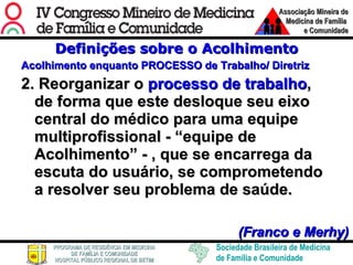 Definições sobre o Acolhimento Acolhimento enquanto PROCESSO de Trabalho/ Diretriz 2. Reorganizar o  processo de trabalho , de forma que este desloque seu eixo central do médico para uma equipe multiprofissional - “equipe de Acolhimento” - , que se encarrega da escuta do usuário, se comprometendo a resolver seu problema de saúde.      (Franco e Merhy) 