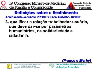 Definições sobre o Acolhimento Acolhimento enquanto PROCESSO de Trabalho/ Diretriz 3. qualificar a relação trabalhador-usuário, que deve dar-se por parâmetros humanitários, de solidariedade e cidadania.      (Franco e Merhy) 