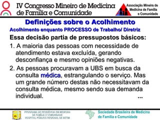 Definições sobre o Acolhimento Acolhimento enquanto PROCESSO de Trabalho/ Diretriz Essa decisão partia de pressupostos básicos: 1. A maioria das pessoas com necessidade de atendimento estava excluída, gerando desconfiança e mesmo opiniões negativas. 2. As pessoas procuravam a UBS em busca da consulta  médica , estrangulando o serviço. Mas um grande número destas não necessitavam da consulta médica, mesmo sendo sua demanda individual.   ... 