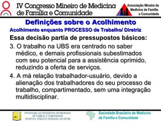 Definições sobre o Acolhimento Acolhimento enquanto PROCESSO de Trabalho/ Diretriz Essa decisão partia de pressupostos básicos: 3. O trabalho na UBS era centrado no saber médico, e demais profissionais subestimados com seu potencial para a assistência oprimido, reduzindo a oferta de serviços. 4. A má relação trabalhador-usuário, devido a alienação dos trabalhadores do seu processo de trabalho, compartimentado, sem uma integração multidisciplinar.  
