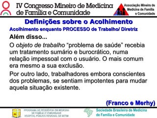 Definições sobre o Acolhimento Acolhimento enquanto PROCESSO de Trabalho/ Diretriz Além disso... O  objeto de trabalho  “problema de saúde” recebia um tratamento sumário e burocrático, numa relação impessoal com o usuário. O mais comum era mesmo a sua exclusão.  Por outro lado, trabalhadores embora conscientes dos problemas, se sentiam impotentes para mudar aquela situação existente.  (Franco e Merhy) 