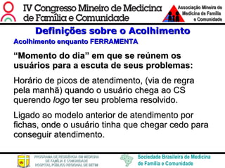 Definições sobre o Acolhimento Acolhimento enquanto FERRAMENTA “ Momento do dia” em que se reúnem os usuários para a escuta de seus problemas:  Horário de picos de atendimento, (via de regra pela manhã) quando o usuário chega ao CS querendo  logo  ter seu problema resolvido.  Ligado ao modelo anterior de atendimento por fichas, onde o usuário tinha que chegar cedo para conseguir atendimento. 