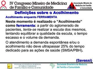 Definições sobre o Acolhimento Acolhimento enquanto FERRAMENTA Neste momento é realizado o “Acolhimento” como  ferramenta :  a partir do aglomerado de pacientes,  tenta-se  realizar a escuta dos mesmos, tentando equilibrar a qualidade da escuta, o tempo escasso e o volume da demanda.  O atendimento a demanda espontânea e/ou o acolhimento não deve ultrapassar 25% do tempo dedicado para as ações de saúde (SMSA/PBH) .  (Savassi) 