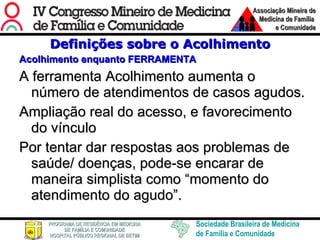 Definições sobre o Acolhimento Acolhimento enquanto FERRAMENTA A ferramenta Acolhimento aumenta o número de atendimentos de casos agudos.  Ampliação real do acesso, e favorecimento do vínculo Por tentar dar respostas aos problemas de saúde/ doenças, pode-se encarar de maneira simplista como “momento do atendimento do agudo”.  
