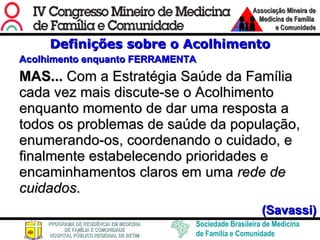 Definições sobre o Acolhimento Acolhimento enquanto FERRAMENTA MAS...  Com a Estratégia Saúde da Família cada vez mais discute-se o Acolhimento enquanto momento de dar uma resposta a todos os problemas de saúde da população, enumerando-os, coordenando o cuidado, e finalmente estabelecendo prioridades e encaminhamentos claros em uma  rede de cuidados .  (Savassi) 