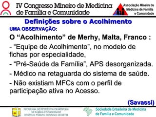 Definições sobre o Acolhimento UMA OBSERVAÇÃO: O “Acolhimento” de Merhy, Malta, Franco : - “Equipe de Acolhimento”, no modelo de fichas por especialidade,  - “Pré-Saúde da Família”, APS desorganizada.  - Médico na retaguarda do sistema de saúde. - Não existiam MFCs com o perfil de participação ativa no Acesso.  (Savassi) 