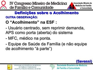 Definições sobre o Acolhimento OUTRA OBSERVAÇÃO: O “Acolhimento” na ESF : - Usuário centrado, sem reprimir demanda, APS como porta (aberta) do sistema - MFC, médico na ponta. - Equipe de Saúde da Família (e não equipe de acolhimento “à parte”) (Savassi) 