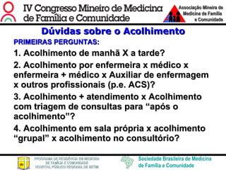 Dúvidas sobre o Acolhimento PRIMEIRAS PERGUNTAS: 1. Acolhimento de manhã X a tarde? 2. Acolhimento por enfermeira x médico x enfermeira + médico x Auxiliar de enfermagem x outros profissionais (p.e. ACS)? 3. Acolhimento + atendimento x Acolhimento com triagem de consultas para “após o acolhimento”?  4. Acolhimento em sala própria x acolhimento “grupal” x acolhimento no consultório?   