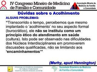 Dúvidas sobre o Acolhimento ALGUNS PROBLEMAS: “ Transcorrido o tempo, percebemos que mesmo implantado o ‘acolhimento’ no seu aspecto formal (burocrático), ele  não se instituiu como um princípio ético do atendimento em saúde  (cultura). Isto pode ser observado nas dificuldades dos Núcleos Interdisciplinares em promoverem discussões qualificadas, não se limitando aos  ‘encaminhamentos’”  (Merhy, apud Hennington) 
