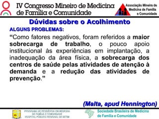 Dúvidas sobre o Acolhimento ALGUNS PROBLEMAS: “ Como fatores negativos, foram referidos a  maior sobrecarga de trabalho , o pouco apoio institucional às experiências em implantação, a inadequação da área física, a  sobrecarga dos centros de saúde pelas atividades de atenção à demanda  e a  redução das atividades de prevenção . ”  (Malta, apud Hennington) 
