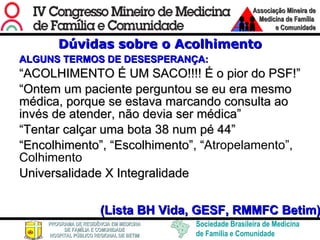 Dúvidas sobre o Acolhimento ALGUNS TERMOS DE DESESPERANÇA: “ ACOLHIMENTO É UM SACO!!!! É o pior do PSF!” “ Ontem um paciente perguntou se eu era mesmo médica, porque se estava marcando consulta ao invés de atender, não devia ser médica” “ Tentar calçar uma bota 38 num pé 44” “ Encolhimento”, “Escolhimento”, “ Atropelamento”, Colhimento  Universalidade X Integralidade (Lista BH Vida, GESF, RMMFC Betim) 
