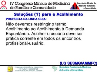 Soluções (?) para o Acolhimento PROPOSTA DA LINHA GUIA: Não devemos restringir o termo Acolhimento ao Acolhimento à Demanda Espontânea. Acolher o usuário deve ser prática corrente em todos os encontros profissional-usuário. (LG SESMG/AMMFC) 
