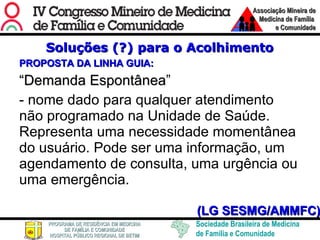 Soluções (?) para o Acolhimento PROPOSTA DA LINHA GUIA: “ Demanda Espontânea ” - nome dado para qualquer atendimento não programado na Unidade de Saúde. Representa uma necessidade momentânea do usuário. Pode ser uma informação, um agendamento de consulta, uma urgência ou uma emergência. (LG SESMG/AMMFC) 
