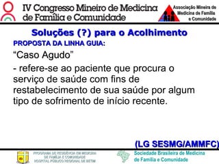 Soluções (?) para o Acolhimento PROPOSTA DA LINHA GUIA: “ Caso Agudo ” - refere-se ao paciente que procura o serviço de saúde com fins de restabelecimento de sua saúde por algum tipo de sofrimento de início recente. (LG SESMG/AMMFC) 