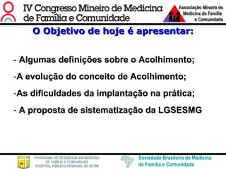 O Objetivo de hoje é apresentar: Algumas definições sobre o Acolhimento; A evolução do conceito de Acolhimento; As dificuldades da implantação na prática; A proposta de sistematização da LGSESMG 
