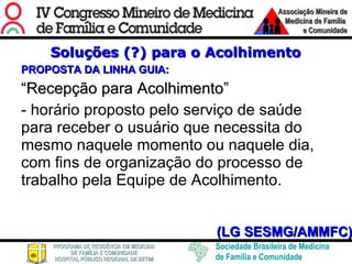 Soluções (?) para o Acolhimento PROPOSTA DA LINHA GUIA: “ Recepção para Acolhimento”   - horário proposto pelo serviço de saúde para receber o usuário que necessita do mesmo naquele momento ou naquele dia, com fins de organização do processo de trabalho pela Equipe de Acolhimento. (LG SESMG/AMMFC) 