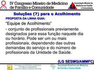 Soluções (?) para o Acolhimento PROPOSTA DA LINHA GUIA: “ Equipe de Acolhimento” - conjunto de profissionais previamente designados para essa função naquele dia ou horário. Pode ser um ou mais profissionais, dependendo das outras demandas do serviço e do número de profissionais da Unidade de Saúde.  (LG SESMG/AMMFC) 