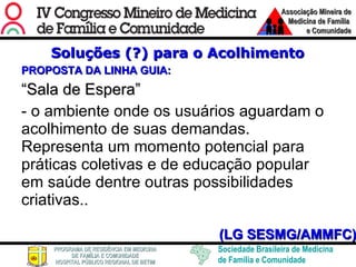 Soluções (?) para o Acolhimento PROPOSTA DA LINHA GUIA: “ Sala de Espera” - o ambiente onde os usuários aguardam o acolhimento de suas demandas. Representa um momento potencial para práticas coletivas e de educação popular em saúde dentre outras possibilidades criativas..  (LG SESMG/AMMFC) 