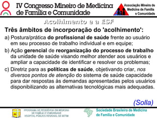 Acolhimento e a ESF Três âmbitos de incorporação do 'acolhimento':  a) Postura/prática  do profissional de saúde  frente ao usuário em seu processo de trabalho individual e em equipe; b) Ação  gerencial  de  reorganização do processo de trabalho  da unidade de saúde visando melhor atender aos usuários e ampliar a capacidade de identificar e resolver os problemas; c) Diretriz para as  políticas de saúde , objetivando criar,  nos diversos pontos de atenção  do sistema de saúde capacidade para dar respostas às demandas apresentadas pelos usuários disponibilizando as alternativas tecnológicas mais adequadas.  (Solla)  