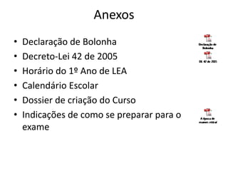 Anexos
• Declaração de Bolonha
• Decreto-Lei 42 de 2005
• Horário do 1º Ano de LEA
• Calendário Escolar
• Dossier de criação do Curso
• Indicações de como se preparar para o
exame
 