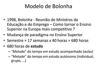 Modelo de Bolonha
• 1998, Bolonha - Reunião de Ministros da
Educação e do Emprego – Como tornar o Ensino
Superior na Europa mais competitivo ?
• Mudança de paradigma no Ensino Superior
• Semestre = 17 semanas x 40 horas = 680 horas
• 680 horas de estudo
– “Metade” do tempo em estudo acompanhado (aulas)
– “Metade” do tempo em estudo autónomo (individual,
grupo, ...)
 