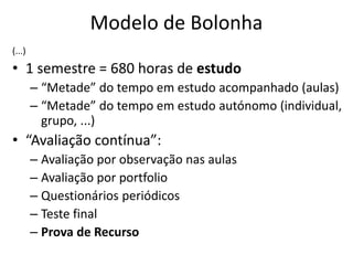 Modelo de Bolonha
(...)
• 1 semestre = 680 horas de estudo
– “Metade” do tempo em estudo acompanhado (aulas)
– “Metade” do tempo em estudo autónomo (individual,
grupo, ...)
• “Avaliação contínua”:
– Avaliação por observação nas aulas
– Avaliação por portfolio
– Questionários periódicos
– Teste final
– Prova de Recurso
 