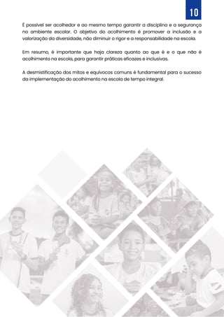 É possível ser acolhedor e ao mesmo tempo garantir a disciplina e a segurança
no ambiente escolar. O objetivo do acolhimento é promover a inclusão e a
valorização da diversidade, não diminuir o rigor e a responsabilidade na escola.
Em resumo, é importante que haja clareza quanto ao que é e o que não é
acolhimento na escola, para garantir práticas eficazes e inclusivas.
A desmistificação dos mitos e equívocos comuns é fundamental para o sucesso
da implementação do acolhimento na escola de tempo integral.
10
 
