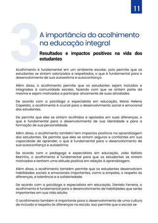 3A importância do acolhimento
na educação integral
Acolhimento é fundamental em um ambiente escolar, pois permite que os
estudantes se sintam valorizados e respeitados, o que é fundamental para o
desenvolvimento de sua autoestima e autoconfiança.
Além disso, o acolhimento permite que os estudantes sejam incluídos e
integrados à comunidade escolar, fazendo com que se sintam parte da
mesma e sejam motivados a participar ativamente de suas atividades.
De acordo com a psicóloga e especialista em educação, Maria Helena
Capelato, o acolhimento é crucial para o desenvolvimento social e emocional
dos estudantes.
Ele permite que eles se sintam acolhidos e apoiados em suas diferenças, o
que é fundamental para o desenvolvimento de sua identidade e para a
formação de sua personalidade.
Além disso, o acolhimento também tem impactos positivos na aprendizagem
dos estudantes. Ele permite que eles se sintam seguros e confiantes em sua
capacidade de aprender, o que é fundamental para o desenvolvimento de
sua autoconfiança e autoestima.
De acordo com o pedagogo e especialista em educação, João Batista
Marinho, o acolhimento é fundamental para que os estudantes se sintam
motivados e tenham uma atitude positiva em relação à aprendizagem.
Além disso, o acolhimento também permite que os estudantes desenvolvam
habilidades sociais e emocionais importantes, como a empatia, o respeito às
diferenças, a tolerância e a solidariedade.
De acordo com a psicóloga e especialista em educação, Daniela Ferreira, o
acolhimento é fundamental para o desenvolvimento de habilidades que serão
importantes em sua vida adulta.
O acolhimento também é importante para o desenvolvimento de uma cultura
de inclusão e respeito às diferenças na escola. Isso permite que a escola se
Resultados e impactos positivos na vida dos
estudantes
11
 