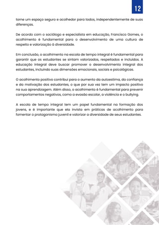 torne um espaço seguro e acolhedor para todos, independentemente de suas
diferenças.
De acordo com o sociólogo e especialista em educação, Francisco Gomes, o
acolhimento é fundamental para o desenvolvimento de uma cultura de
respeito e valorização à diversidade.
Em conclusão, o acolhimento na escola de tempo integral é fundamental para
garantir que os estudantes se sintam valorizados, respeitados e incluídos. A
educação integral deve buscar promover o desenvolvimento integral dos
estudantes, incluindo suas dimensões emocionais, sociais e psicológicas.
O acolhimento positivo contribui para o aumento da autoestima, da confiança
e da motivação dos estudantes, o que por sua vez tem um impacto positivo
na sua aprendizagem. Além disso, o acolhimento é fundamental para prevenir
comportamentos negativos, como a evasão escolar, a violência e o bullying.
A escola de tempo integral tem um papel fundamental na formação dos
jovens, e é importante que ela invista em práticas de acolhimento para
fomentar o protagonismo juvenil e valorizar a diversidade de seus estudantes.
12
 