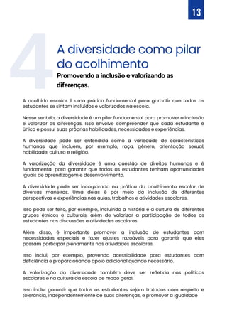 4A diversidade como pilar
do acolhimento
A acolhida escolar é uma prática fundamental para garantir que todos os
estudantes se sintam incluídos e valorizados na escola.
Nesse sentido, a diversidade é um pilar fundamental para promover a inclusão
e valorizar as diferenças. Isso envolve compreender que cada estudante é
único e possui suas próprias habilidades, necessidades e experiências.
A diversidade pode ser entendida como a variedade de características
humanas que incluem, por exemplo, raça, gênero, orientação sexual,
habilidade, cultura e religião.
A valorização da diversidade é uma questão de direitos humanos e é
fundamental para garantir que todos os estudantes tenham oportunidades
iguais de aprendizagem e desenvolvimento.
A diversidade pode ser incorporada na prática do acolhimento escolar de
diversas maneiras. Uma delas é por meio da inclusão de diferentes
perspectivas e experiências nas aulas, trabalhos e atividades escolares.
Isso pode ser feito, por exemplo, incluindo a história e a cultura de diferentes
grupos étnicos e culturais, além de valorizar a participação de todos os
estudantes nas discussões e atividades escolares.
Além disso, é importante promover a inclusão de estudantes com
necessidades especiais e fazer ajustes razoáveis para garantir que eles
possam participar plenamente nas atividades escolares.
Isso inclui, por exemplo, provendo acessibilidade para estudantes com
deficiência e proporcionando apoio adicional quando necessário.
A valorização da diversidade também deve ser refletida nas políticas
escolares e na cultura da escola de modo geral.
Isso inclui garantir que todos os estudantes sejam tratados com respeito e
tolerância, independentemente de suas diferenças, e promover a igualdade
Promovendo a inclusão e valorizando as
diferenças.
13
 