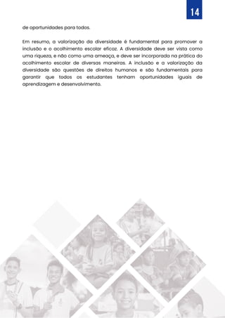de oportunidades para todos.
Em resumo, a valorização da diversidade é fundamental para promover a
inclusão e o acolhimento escolar eficaz. A diversidade deve ser vista como
uma riqueza, e não como uma ameaça, e deve ser incorporada na prática do
acolhimento escolar de diversas maneiras. A inclusão e a valorização da
diversidade são questões de direitos humanos e são fundamentais para
garantir que todos os estudantes tenham oportunidades iguais de
aprendizagem e desenvolvimento.
14
 