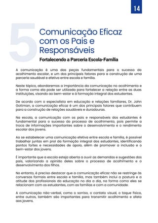 5Comunicação Eficaz
com os Pais e
Responsáveis
A comunicação é uma das peças fundamentais para o sucesso do
acolhimento escolar, e um dos principais fatores para a construção de uma
parceria saudável e efetiva entre escola e família.
Neste tópico, abordaremos a importância da comunicação no acolhimento e
a forma como ela pode ser utilizada para fortalecer a relação entre as duas
instituições, visando ao bem-estar e à formação integral dos estudantes.
De acordo com o especialista em educação e relações familiares, Dr. John
Gottman, a comunicação eficaz é um dos principais fatores que contribuem
para a construção de relações saudáveis e duradouras.
Na escola, a comunicação com os pais e responsáveis dos estudantes é
fundamental para o sucesso do processo de acolhimento, pois permite a
troca de informações importantes sobre o desenvolvimento e o rendimento
escolar dos jovens.
Ao se estabelecer uma comunicação efetiva entre escola e família, é possível
trabalhar juntas em prol da formação integral dos estudantes, identificando
pontos fortes e necessidades de apoio, além de promover a inclusão e o
bem-estar dos jovens.
É importante que a escola esteja aberta a ouvir as demandas e sugestões dos
pais, valorizando a opinião deles sobre o processo de acolhimento e o
desenvolvimento dos filhos.
No entanto, é preciso destacar que a comunicação eficaz não se restringe às
conversas formais entre escola e família, mas também inclui a postura e a
atitude dos profissionais da educação no dia a dia, na forma como eles se
relacionam com os estudantes, com as famílias e com a comunidade.
A comunicação não-verbal, como o sorriso, o contato visual, o toque físico,
entre outros, também são importantes para transmitir acolhimento e afeto
aos jovens.
Fortalecendo a Parceria Escola-Família
14
 
