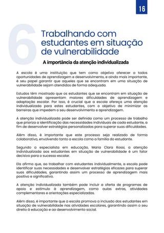 16
6
A escola é uma instituição que tem como objetivo oferecer a todos
oportunidades de aprendizagem e desenvolvimento, e ainda mais importante,
é seu papel garantir que aqueles que se encontram em uma situação de
vulnerabilidade sejam atendidos de forma adequada.
Estudos têm mostrado que os estudantes que se encontram em situação de
vulnerabilidade apresentam maiores dificuldades de aprendizagem e
adaptação escolar. Por isso, é crucial que a escola ofereça uma atenção
individualizada para estes estudantes, com o objetivo de minimizar as
barreiras que impedem o seu desenvolvimento e aprendizagem.
A atenção individualizada pode ser definida como um processo de trabalho
que prioriza a identificação das necessidades individuais de cada estudante, a
fim de desenvolver estratégias personalizadas para superar suas dificuldades.
Além disso, é importante que este processo seja realizado de forma
colaborativa, envolvendo tanto a escola como a família do estudante.
Segundo a especialista em educação, Maria Clara Rossi, a atenção
individualizada aos estudantes em situação de vulnerabilidade é um fator
decisivo para o sucesso escolar.
Ela afirma que, ao trabalhar com estudantes individualmente, a escola pode
identificar suas necessidades e desenvolver estratégias eficazes para superar
suas dificuldades, garantindo assim um processo de aprendizagem mais
positivo e significativo.
A atenção individualizada também pode incluir a oferta de programas de
apoio e estímulo à aprendizagem, como aulas extras, atividades
complementares e orientações especializadas.
Além disso, é importante que a escola promova a inclusão dos estudantes em
situação de vulnerabilidade nas atividades escolares, garantindo assim o seu
direito à educação e ao desenvolvimento social.
Trabalhando com
estudantes em situação
de vulnerabilidade
A importância da atenção individualizada
 