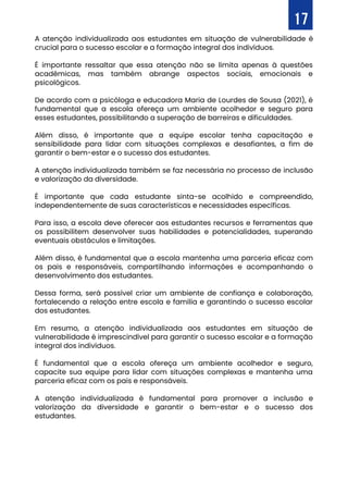 17
A atenção individualizada aos estudantes em situação de vulnerabilidade é
crucial para o sucesso escolar e a formação integral dos indivíduos.
É importante ressaltar que essa atenção não se limita apenas à questões
acadêmicas, mas também abrange aspectos sociais, emocionais e
psicológicos.
De acordo com a psicóloga e educadora Maria de Lourdes de Sousa (2021), é
fundamental que a escola ofereça um ambiente acolhedor e seguro para
esses estudantes, possibilitando a superação de barreiras e dificuldades.
Além disso, é importante que a equipe escolar tenha capacitação e
sensibilidade para lidar com situações complexas e desafiantes, a fim de
garantir o bem-estar e o sucesso dos estudantes.
A atenção individualizada também se faz necessária no processo de inclusão
e valorização da diversidade.
É importante que cada estudante sinta-se acolhido e compreendido,
independentemente de suas características e necessidades específicas.
Para isso, a escola deve oferecer aos estudantes recursos e ferramentas que
os possibilitem desenvolver suas habilidades e potencialidades, superando
eventuais obstáculos e limitações.
Além disso, é fundamental que a escola mantenha uma parceria eficaz com
os pais e responsáveis, compartilhando informações e acompanhando o
desenvolvimento dos estudantes.
Dessa forma, será possível criar um ambiente de confiança e colaboração,
fortalecendo a relação entre escola e família e garantindo o sucesso escolar
dos estudantes.
Em resumo, a atenção individualizada aos estudantes em situação de
vulnerabilidade é imprescindível para garantir o sucesso escolar e a formação
integral dos indivíduos.
É fundamental que a escola ofereça um ambiente acolhedor e seguro,
capacite sua equipe para lidar com situações complexas e mantenha uma
parceria eficaz com os pais e responsáveis.
A atenção individualizada é fundamental para promover a inclusão e
valorização da diversidade e garantir o bem-estar e o sucesso dos
estudantes.
 
