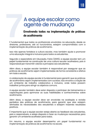 7
É fundamental que todos os profissionais envolvidos na educação, desde os
diretores, professores, até os funcionários, estejam comprometidos com a
implementação de práticas de acolhimento.
Isso não apenas fortalece a cultura escolar, mas também ajuda a promover
uma educação integral e inclusiva para todos os estudantes.
Segundo o especialista em Educação, Freire (2005), a equipe escolar tem um
papel fundamental na construção de uma cultura escolar acolhedora, pois é
responsável por transmitir valores e princípios aos estudantes.
Além disso, a equipe escolar também é responsável por assegurar que as
práticas de acolhimento sejam implementadas de forma consistente e efetiva
em toda a escola.
A colaboração da equipe escolar é fundamental para garantir que as práticas
de acolhimento sejam implementadas com sucesso. Isso envolve a criação de
um ambiente de trabalho colaborativo e inclusivo, onde todos possam
trabalhar juntos para atingir os objetivos comuns.
A equipe escolar também deve estar disposta a participar de treinamentos e
capacitações para aprimorar as suas habilidades e conhecimentos sobre
acolhimento.
Além disso, a equipe escolar deve ser envolvida na avaliação e revisão
periódica das práticas de acolhimento, para garantir que elas estejam
alinhadas às necessidades dos estudantes e estejam trazendo resultados
positivos.
É importante que a equipe escolar esteja aberta ao feedback dos estudantes,
pais e responsáveis, e esteja disposta a fazer as mudanças necessárias para
garantir um ambiente acolhedor para todos.
Em resumo, a equipe escolar desempenha um papel fundamental na
implementação de práticas de acolhimento na escola.
18
A equipe escolar como
agente de mudança
Envolvendo todos na implementação de práticas
de acolhimento
 