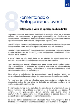 8
Segundo a teoria da democracia participativa de Piaget (1974), os jovens são
capazes de compreender e participar ativamente da construção do
conhecimento. Dessa forma, a escola deve ser um espaço onde os estudantes
sejam incentivados a expressar suas opiniões e sejam ouvidos.
Uma educação centrada no protagonismo juvenil não só valoriza as opiniões
dos estudantes, como também os prepara para a vida em sociedade.
De acordo com Freire (1970), a educação é um processo de conscientização e
transformação social, e a participação dos estudantes é fundamental para o
sucesso desse processo.
A escola deve ser um lugar onde os estudantes se sintam acolhidos e
valorizados, e isso inclui a valorização de suas opiniões e ideias.
Para alcançar esse objetivo, é importante que a equipe escolar trabalhe para
criar um ambiente de diálogo e escuta ativa. Isso pode ser alcançado por
meio de atividades como grupos de discussão, projetos colaborativos, e até
mesmo sessões regulares de feedback.
Além disso, a valorização do protagonismo juvenil também pode ser
fomentada pela inclusão de estudantes nos processos decisórios da escola.
Por exemplo, por meio de eleições para representantes estudantis, os
estudantes podem ter voz ativa na definição de políticas escolares e na
resolução de problemas internos.
A valorização da voz e das opiniões dos estudantes é fundamental para o
desenvolvimento de práticas democráticas e inclusivas na escola. A
fomentação do protagonismo juvenil permite aos jovens terem a
oportunidade de expressarem suas ideias, anseios e desejos, tornando-se
atores ativos na construção de sua própria educação.
De acordo com o especialista em educação, Paulo Freire, "os jovens têm o
direito de ser ouvidos e de serem respeitados, e essa é uma das condições
20
Fomentando o
Protagonismo Juvenil
Valorizando a Voz e as Opiniões dos Estudantes
 