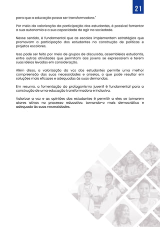 para que a educação possa ser transformadora."
Por meio da valorização da participação dos estudantes, é possível fomentar
a sua autonomia e a sua capacidade de agir na sociedade.
Nesse sentido, é fundamental que as escolas implementem estratégias que
promovam a participação dos estudantes na construção de políticas e
projetos escolares.
Isso pode ser feito por meio de grupos de discussão, assembleias estudantis,
entre outras atividades que permitam aos jovens se expressarem e terem
suas ideias levadas em consideração.
Além disso, a valorização da voz dos estudantes permite uma melhor
compreensão das suas necessidades e anseios, o que pode resultar em
soluções mais eficazes e adequadas às suas demandas.
Em resumo, a fomentação do protagonismo juvenil é fundamental para a
construção de uma educação transformadora e inclusiva.
Valorizar a voz e as opiniões dos estudantes é permitir a eles se tornarem
atores ativos no processo educativo, tornando-o mais democrático e
adequado às suas necessidades.
21
 
